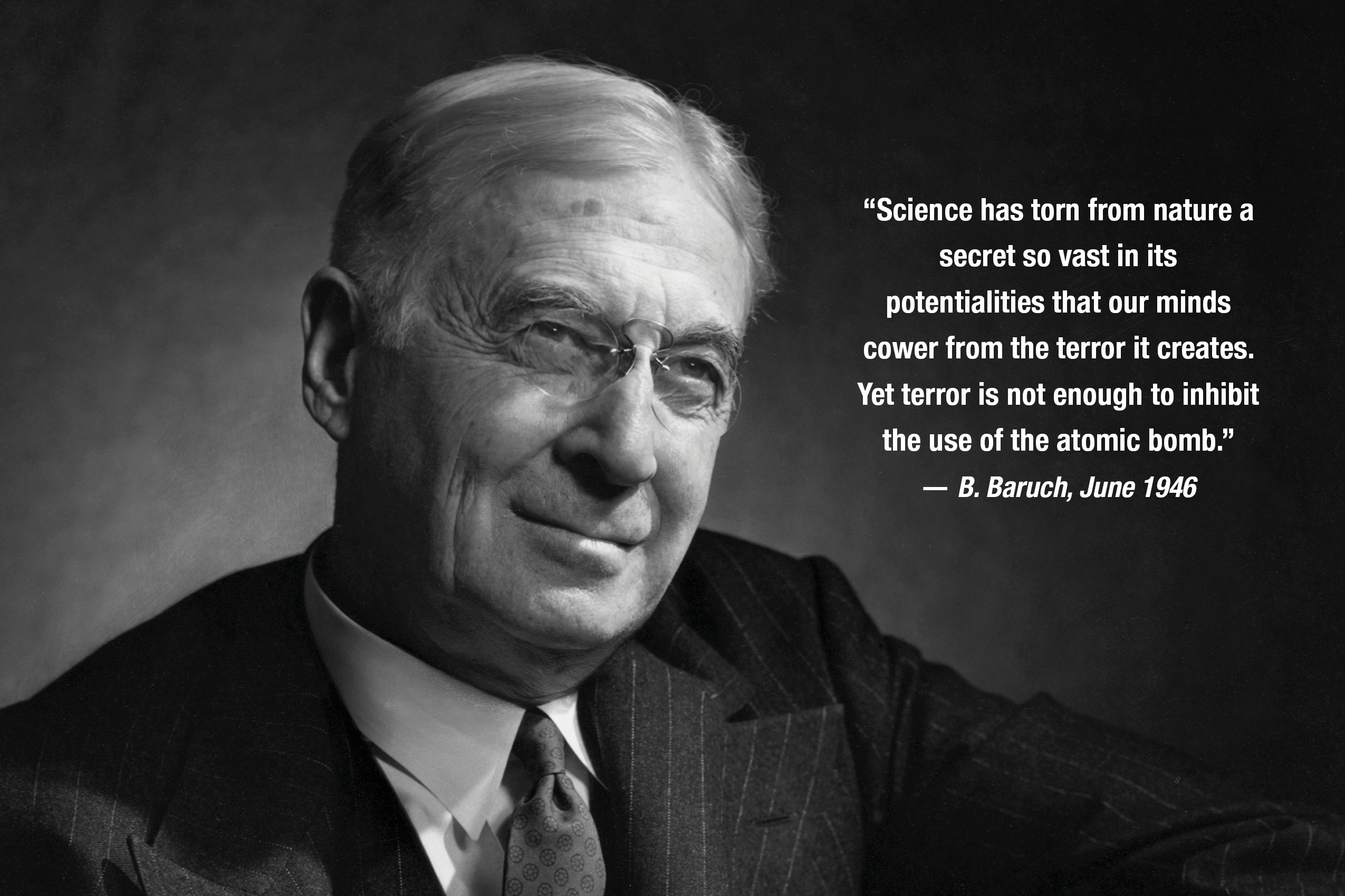 “Science has torn from nature a secret so vast in its potentialities that our minds cower from the terror it creates. Yet terror is not enough to inhibit the use of the atomic bomb.”
— B. Baruch, June 1946